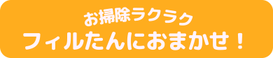 お掃除らくらく　フィルたんにおまかせ！