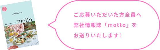 ご応募いただいた方全員へ弊社情報誌「motto」をお送りいたします!
