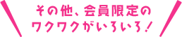 そのた、会員限定のワクワクがいろいろ！