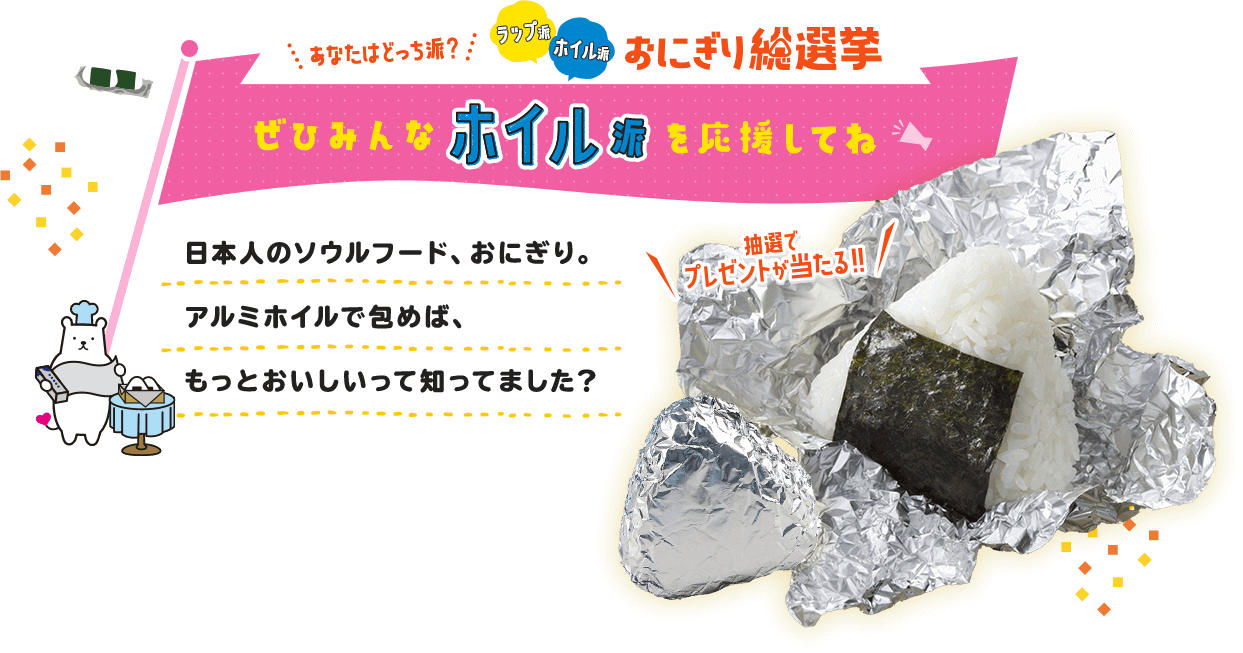 あなたはどっち派？ラップ派 ホイル派 おにぎり総選挙 東洋アルミエコープロダクツはホイル派を応援しています 日本人のソウルフード、おにぎり。アルミホイルで包めば、もっとおいしいって知ってました？ 抽選でプレゼトが当たる!!