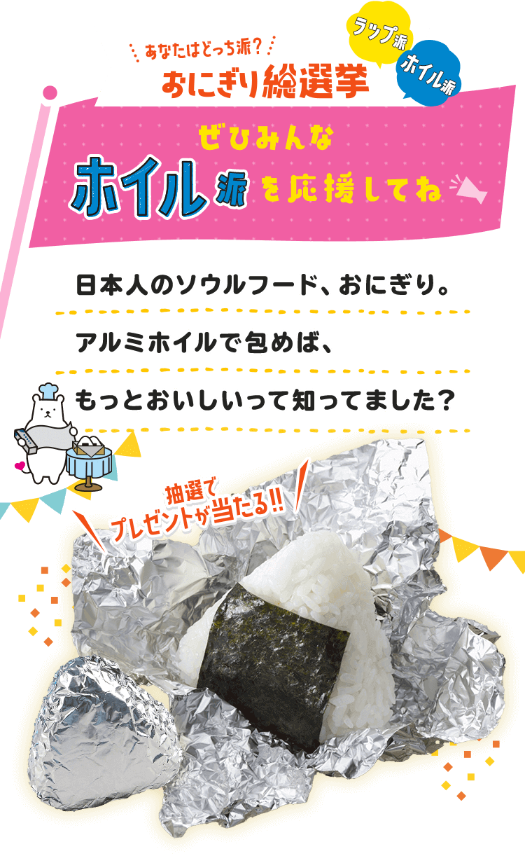 あなたはどっち派？ラップ派 ホイル派 おにぎり総選挙 東洋アルミエコープロダクツはホイル派を応援しています 日本人のソウルフード、おにぎり。アルミホイルで包めば、もっとおいしいって知ってました？ 抽選でプレゼトが当たる!!