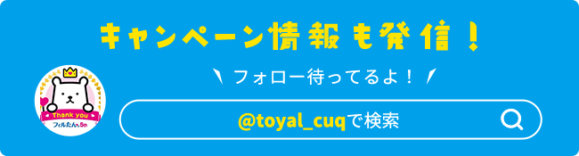 キャンペーン情報も発信！フォロー待ってるよ！@toyal_cuqで検索