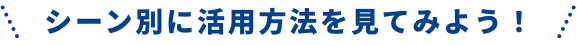 シーン別に活用方法を見てみよう！