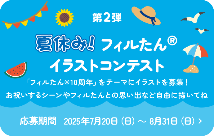 第2弾 新生活 夏休み！フィルたんイラストコンテスト 「フィルたん®10周年」をテーマにイラストを募集！お祝いするシーンやフィルたんとの思い出など自由に描いてね 応募期間 2025年7月20日（日）～ 8月31日（日）