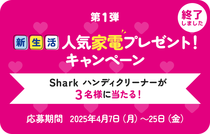 第1弾 新生活 人気家電プレゼント！キャンペーン Sharkハンディクリーナーが3名様に当たる！ 応募期間2025年4月7日（月）〜25日（金） 終了しました