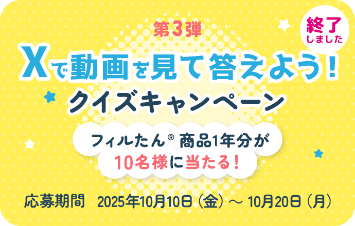 第3弾 Xで動画を見て答えよう！クイズキャンペーンフィルたん®商品1年分が10名様に当たる！ 応募期間 2025年10月10日（金）～ 10月20日（月） 終了しました
