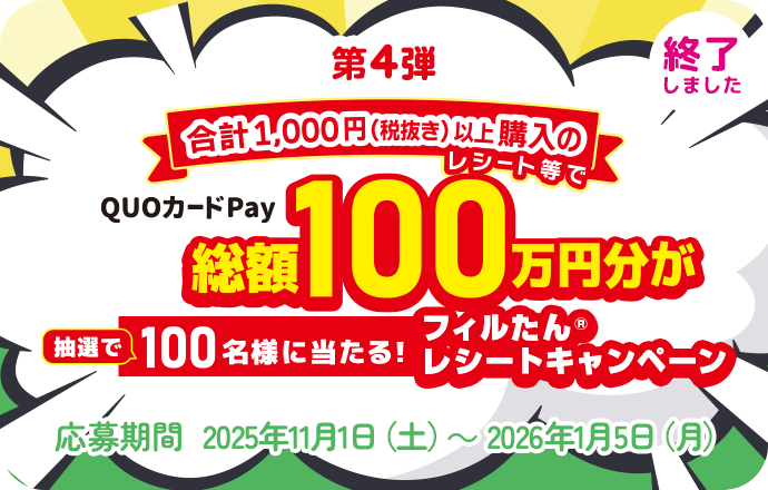 第4弾 合計1,000円（税抜き）以上購入のレシート等でQuoカードPay 総額100万円分が抽選で100名様に当たる！フィルたんレシートキャンペーン  応募期間 2025年11月1日（土）～ 2026年1月5日（月） 終了しました