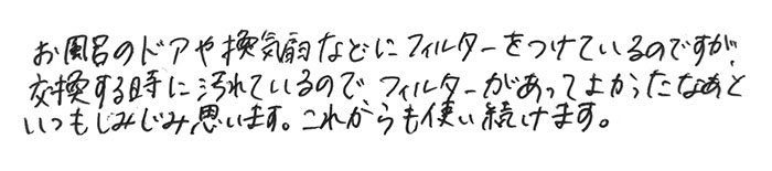 お風呂のドアや換気扇などにフィルターをつけているのですが、 交換する時に汚れているので、 フィルターがあってよかったなぁといつもしみじみ思います。 これからも使い続けます。