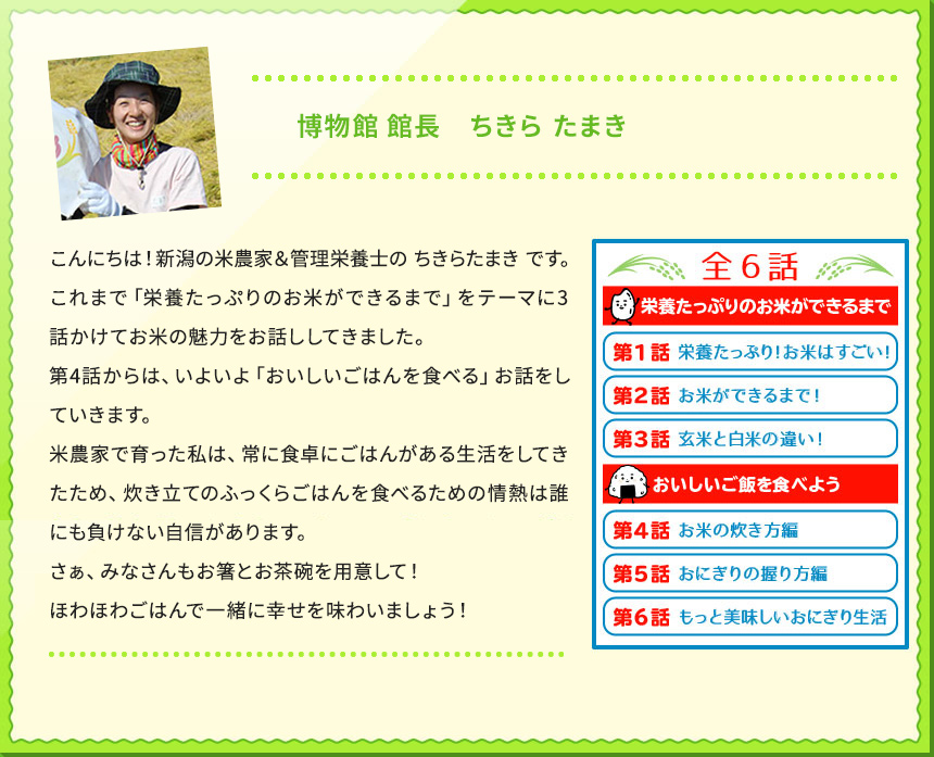 博物館 館長　ちきら たまき こんにちは！新潟の米農家＆管理栄養士の ちきらたまき です。 これまで「栄養たっぷりのお米ができるまで」をテーマに3話かけてお米の魅力をお話ししてきました。 第4話からは、いよいよ「おいしいごはんを食べる」お話をしていきます。 米農家で育った私は、常に食卓にごはんがある生活をしてきたため、炊き立てのふっくらごはんを食べるための情熱は誰にも負けない自信があります。 さぁ、みなさんもお箸とお茶碗を用意して！