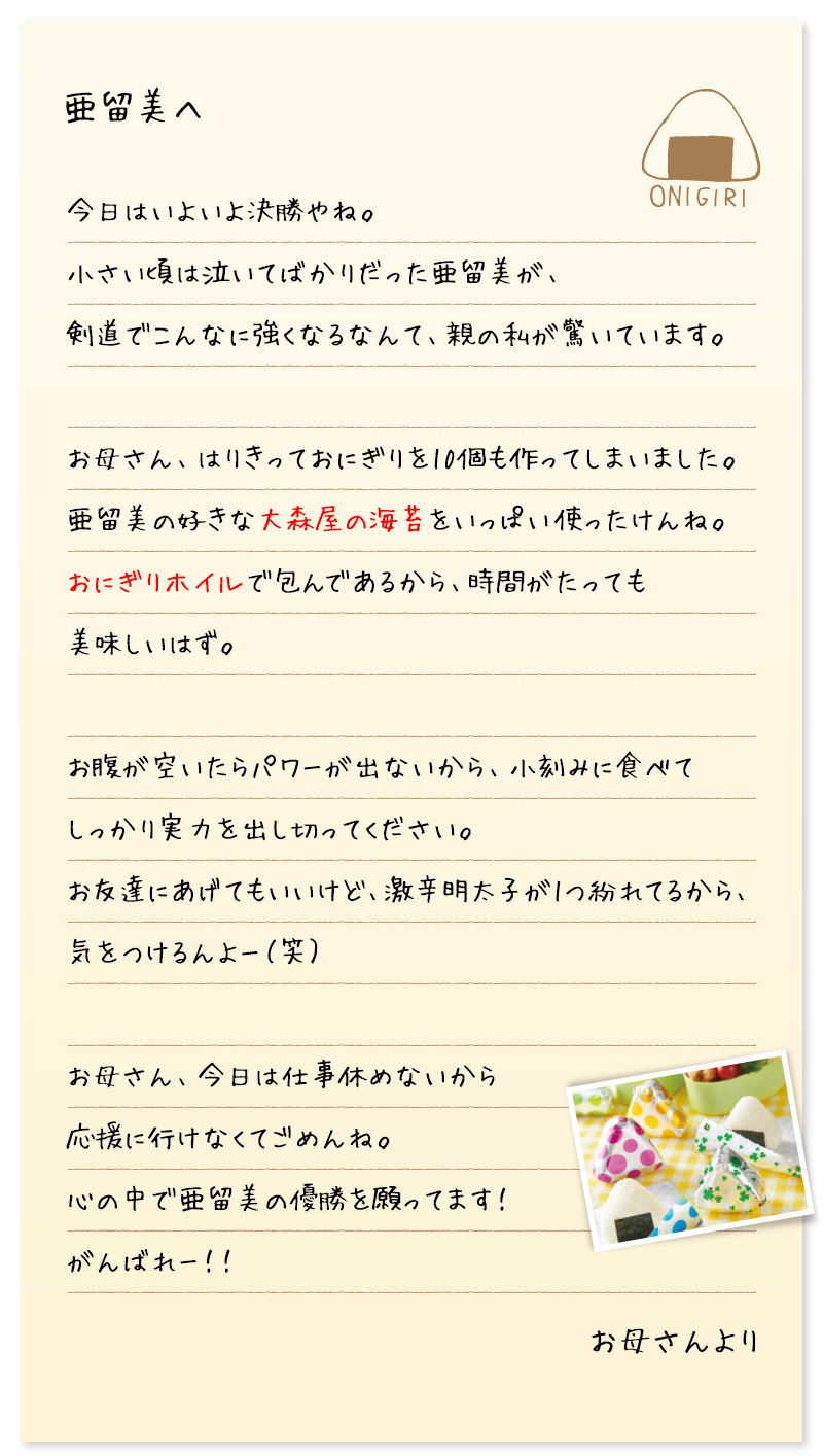 亜留美へ　今日はいよいよ決勝やね。 小さい頃は泣いてばかりだった亜留美が、 剣道でこんなに強くなるなんて、親の私が驚いています。 お母さん、はりきっておにぎりを10個も作ってしまいました。 亜留美の好きな大森屋の海苔をいっぱい使ったけんね。 おにぎりホイルで包んであるから、時間がたっても美味しいはず。 お腹が空いたらパワーが出ないから、小刻みに食べて しっかり実力を出し切ってください。 お友達にあげてもいいけど、激辛明太子が1つ紛れてるから、 気をつけるんよー（笑） お母さん、今日は仕事休めないから 応援に行けなくてごめんね。 心の中で亜留美の優勝を願ってます！ がんばれー！！　お母さんより