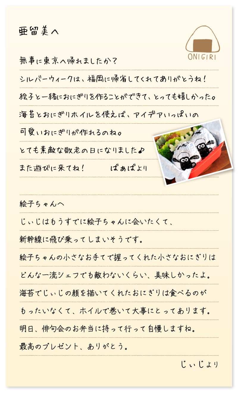 亜留美へ　無事に東京へ帰れましたか？ シルバーウィークは、福岡に帰省してくれてありがとうね！ 絵子と一緒におにぎりを作ることができて、とっても嬉しかった。 海苔とおにぎりホイルを使えば、アイデアいっぱいの 可愛いおにぎりが作れるのね。 とても素敵な敬老の日になりました♪ また遊びに来てね！　ばぁばより　絵子ちゃんへ　じぃじはもうすでに絵子ちゃんに会いたくて、 新幹線に飛び乗ってしまいそうです。 絵子ちゃんの小さなお手てで握ってくれた小さなおにぎりは どんな一流シェフでも敵わないくらい、美味しかったよ。 海苔でじぃじの顔を描いてくれたおにぎりは食べるのが もったいなくて、ホイルで巻いて大事にとってあります。 明日、俳句会のお弁当に持って行って自慢しますね。 最高のプレゼント、ありがとう。　じぃじより