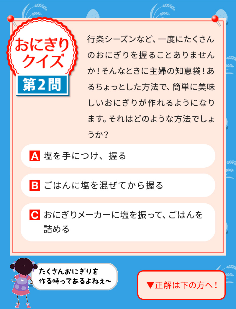 行楽シーズンなど、一度にたくさんのおにぎりを握ることありませんか！そんなときに主婦の知恵袋！あるちょっとした方法で、簡単に美味しいおにぎりが作れるようになります。それはどのような方法でしょうか？ A塩を手につけ、握る Bごはんに塩を混ぜてから握る Cおにぎりメーカーに塩を振って、ごはんを詰める