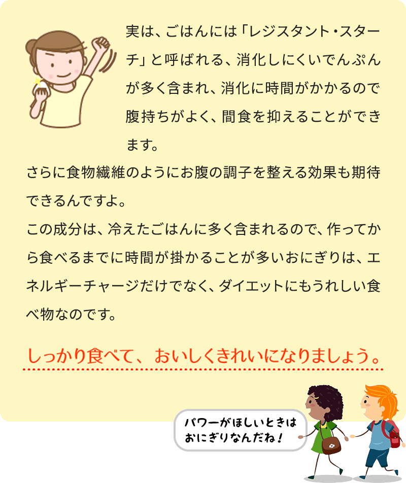 実は、ごはんには「レジスタント・スターチ」と呼ばれる、消化しにくいでんぷんが多く含まれ、消化に時間がかかるので腹持ちがよく、間食を抑えることができます。 さらに食物繊維のようにお腹の調子を整える効果も期待できるんですよ。 この成分は、冷えたごはんに多く含まれるので、作ってから食べるまでに時間が掛かることが多いおにぎりは、エネルギーチャージだけでなく、ダイエットにもうれしい食べ物なのです。