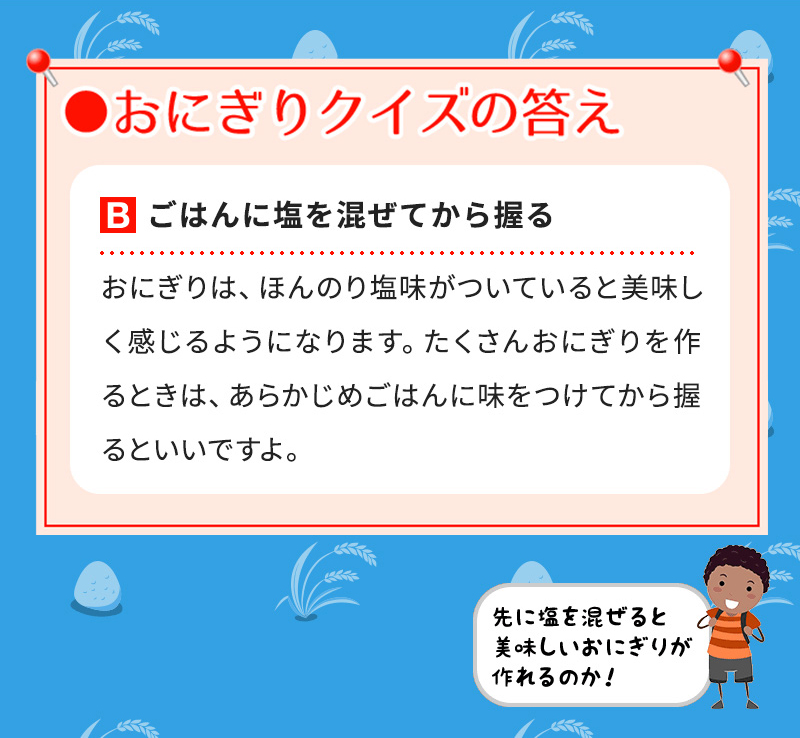 Bごはんに塩を混ぜてから握る おにぎりは、ほんのり塩味がついていると美味しく感じるようになります。たくさんおにぎりを作るときは、あらかじめごはんに味をつけてから握るといいですよ。