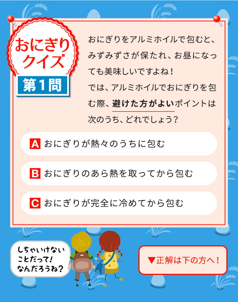 おにぎりをアルミホイルで包むと、みずみずさが保たれ、お昼になっても美味しいですよね！ では、アルミホイルでおにぎりを包む際、避けた方がよいポイントは次のうち、どれでしょう？ Aおにぎりが熱々のうちに包む Bおにぎりのあら熱を取ってから包む Cおにぎりが完全に冷めてから包む