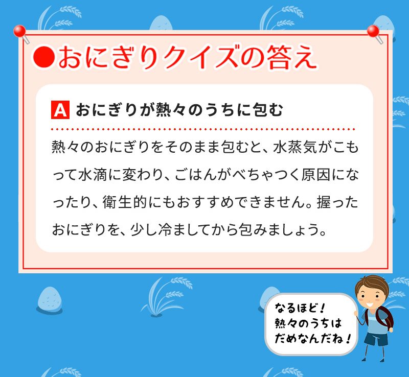 Aおにぎりが熱々のうちに包む 熱々のおにぎりをそのまま包むと、水蒸気がこもって水滴に変わり、ごはんがべちゃつく原因になったり、衛生的にもおすすめできません。握ったおにぎりを、少し冷ましてから包みましょう。