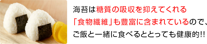 海苔は糖質の吸収を抑えてくれる 「食物繊維」も豊富に含まれているので、 ご飯と一緒に食べるととっても健康的！！