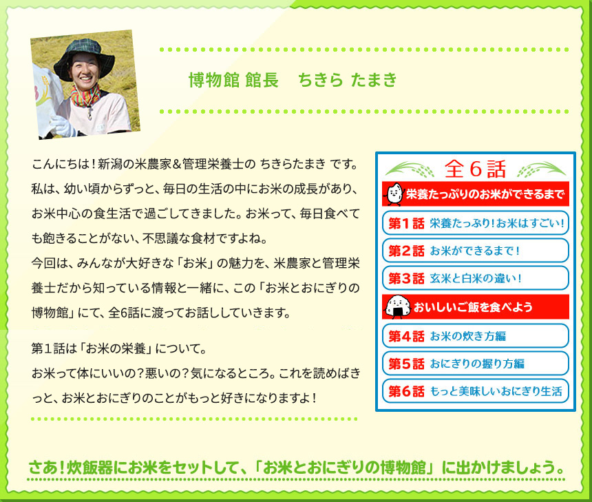 博物館 館長　ちきら たまき こんにちは！新潟の米農家＆管理栄養士の ちきらたまき です。 私は、幼い頃からずっと、毎日の生活の中にお米の成長があり、お米中心の食生活で過ごしてきました。お米って、毎日食べても飽きることがない、不思議な食材ですよね。 今回は、みんなが大好きな「お米」の魅力を、米農家と管理栄養士だから知っている情報と一緒に、この「お米とおにぎりの博物館」にて、全6話に渡ってお話ししていきます。 第１話は「お米の栄養」について。 お米って体にいいの？悪いの？気になるところ。これを読めばきっと、お米とおにぎりのことがもっと好きになりますよ！ さあ！炊飯器にお米をセットして、「お米とおにぎりの博物館」に出かけましょう。