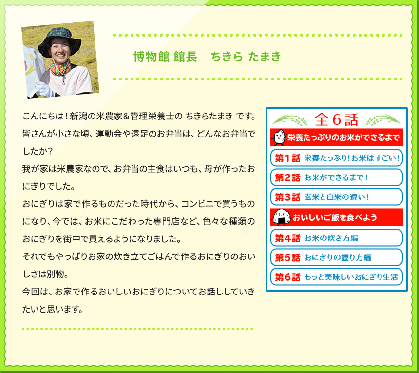 博物館 館長　ちきら たまき こんにちは！新潟の米農家＆管理栄養士の ちきらたまき です。 皆さんが小さな頃、運動会や遠足のお弁当は、どんなお弁当でしたか？ 我が家は米農家なので、お弁当の主食はいつも、母が作ったおにぎりでした。 おにぎりは家で作るものだった時代から、コンビニで買うものになり、今では、お米にこだわった専門店など、色々な種類のおにぎりを街中で買えるようになりました。 それでもやっぱりお家の炊き立てごはんで作るおにぎりのおいしさは別物。 今回は、お家で作るおいしいおにぎりについてお話ししていきたいと思います。