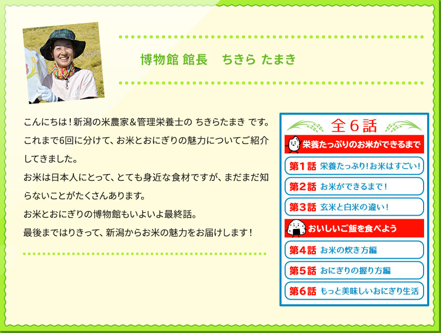 博物館 館長　ちきら たまき こんにちは！新潟の米農家＆管理栄養士の ちきらたまき です。 これまで6回に分けて、お米とおにぎりの魅力についてご紹介してきました。 お米は日本人にとって、とても身近な食材ですが、まだまだ知らないことがたくさんあります。 お米とおにぎりの博物館もいよいよ最終話。 最後まではりきって、新潟からお米の魅力をお届けします！