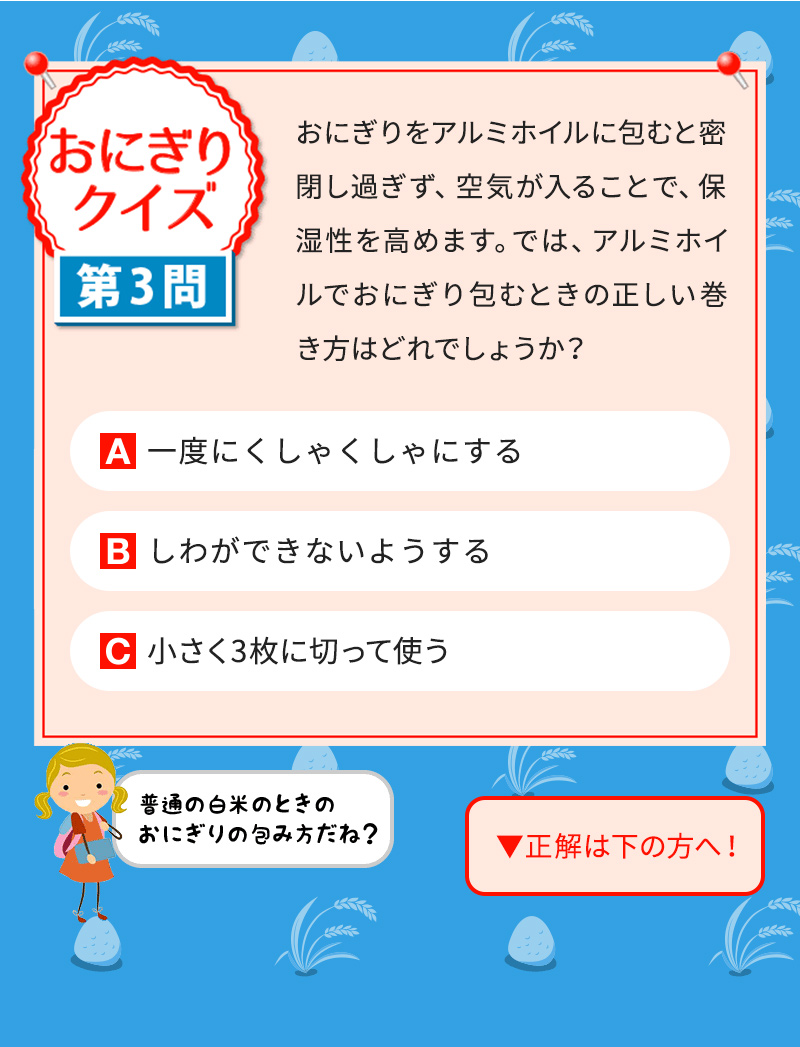 おにぎりをアルミホイルに包むと密閉し過ぎず、空気が入ることで、保湿性を高めます。では、アルミホイルでおにぎり包むときの正しい巻き方はどれでしょうか？ A一度にくしゃくしゃにする Bしわができないようする C小さく3枚に切って使う