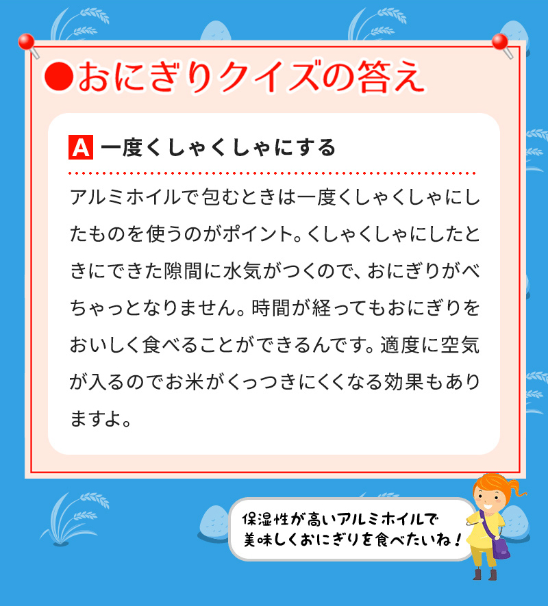 A一度くしゃくしゃにする アルミホイルで包むときは一度くしゃくしゃにしたものを使うのがポイント。くしゃくしゃにしたときにできた隙間に水気がつくので、おにぎりがべちゃっとなりません。時間が経ってもおにぎりをおいしく食べることができるんです。適度に空気が入るのでお米がくっつきにくくなる効果もありますよ。