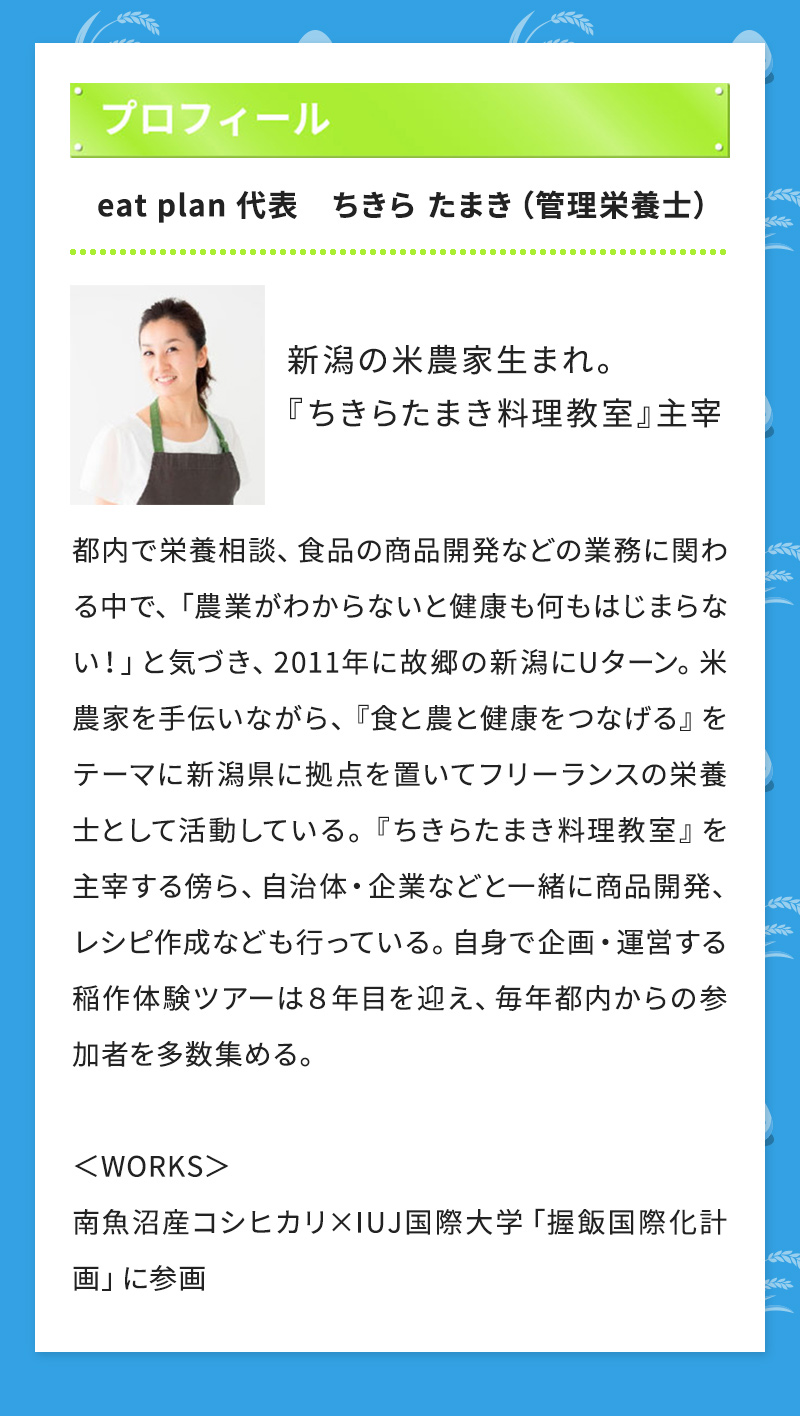 プロフィール eat plan 代表　ちきら たまき（管理栄養士） 新潟の米農家生まれ。 『ちきらたまき料理教室』主宰 都内で栄養相談、食品の商品開発などの業務に関わる中で、「農業がわからないと健康も何もはじまらない！」と気づき、2011年に故郷の新潟にUターン。米農家を手伝いながら、 『食と農と健康をつなげる』をテーマに新潟県に拠点を置いてフリーランスの栄養士として活動している。『ちきらたまき料理教室』を主宰する傍ら、自治体・企業などと一緒に商品開発、レシピ作成なども行っている。自身で企画・運営する稲作体験ツアーは８年目を迎え、毎年都内からの参加者を多数集める。 ＜WORKS＞ 南魚沼産コシヒカリ×IUJ国際大学「握飯国際化計画」に参画