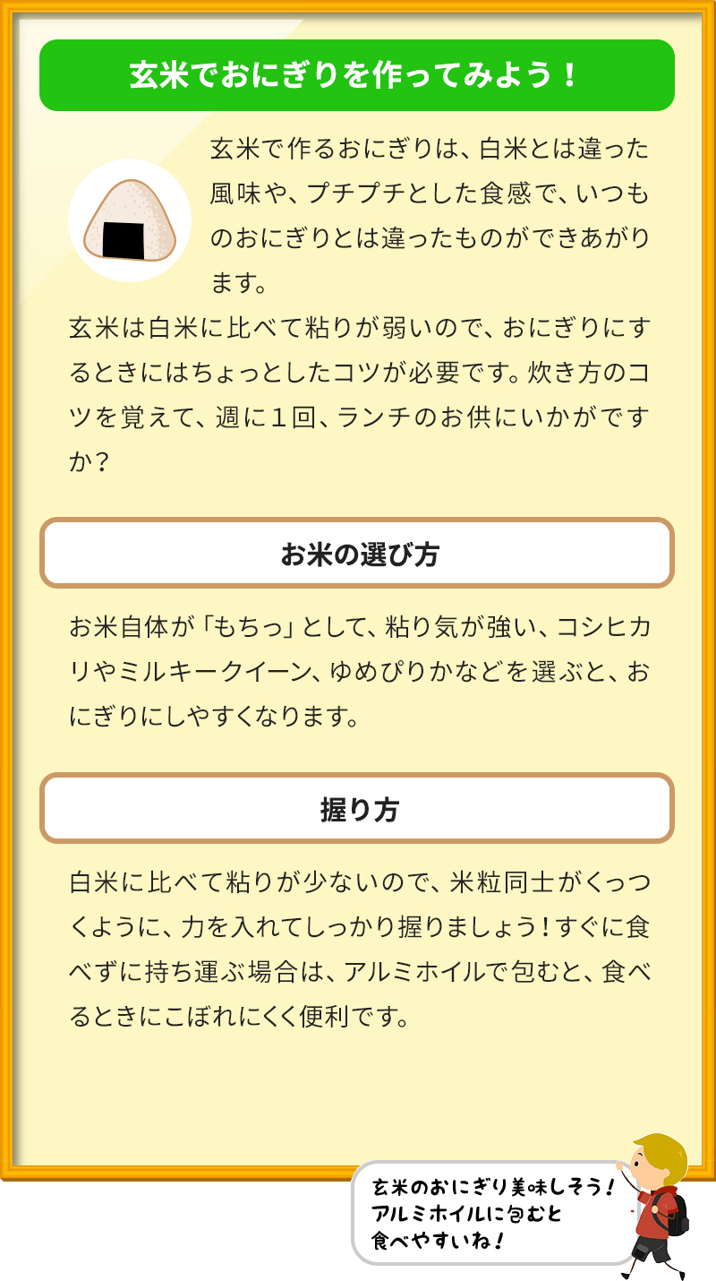 玄米でおにぎりを作ってみよう！ 玄米で作るおにぎりは、白米とは違った風味や、プチプチとした食感で、いつものおにぎりとは違ったものができあがります。 玄米は白米に比べて粘りが弱いので、おにぎりにするときにはちょっとしたコツが必要です。炊き方のコツを覚えて、週に１回、ランチのお供にいかがですか？ お米の選び方 お米自体が「もちっ」として、粘り気が強い、コシヒカリやミルキークイーン、ゆめぴりかなどを選ぶと、おにぎりにしやすくなります。 握り方 白米に比べて粘りが少ないので、米粒同士がくっつくように、力を入れてしっかり握りましょう！すぐに食べずに持ち運ぶ場合は、アルミホイルで包むと、食べるときにこぼれにくく便利です。