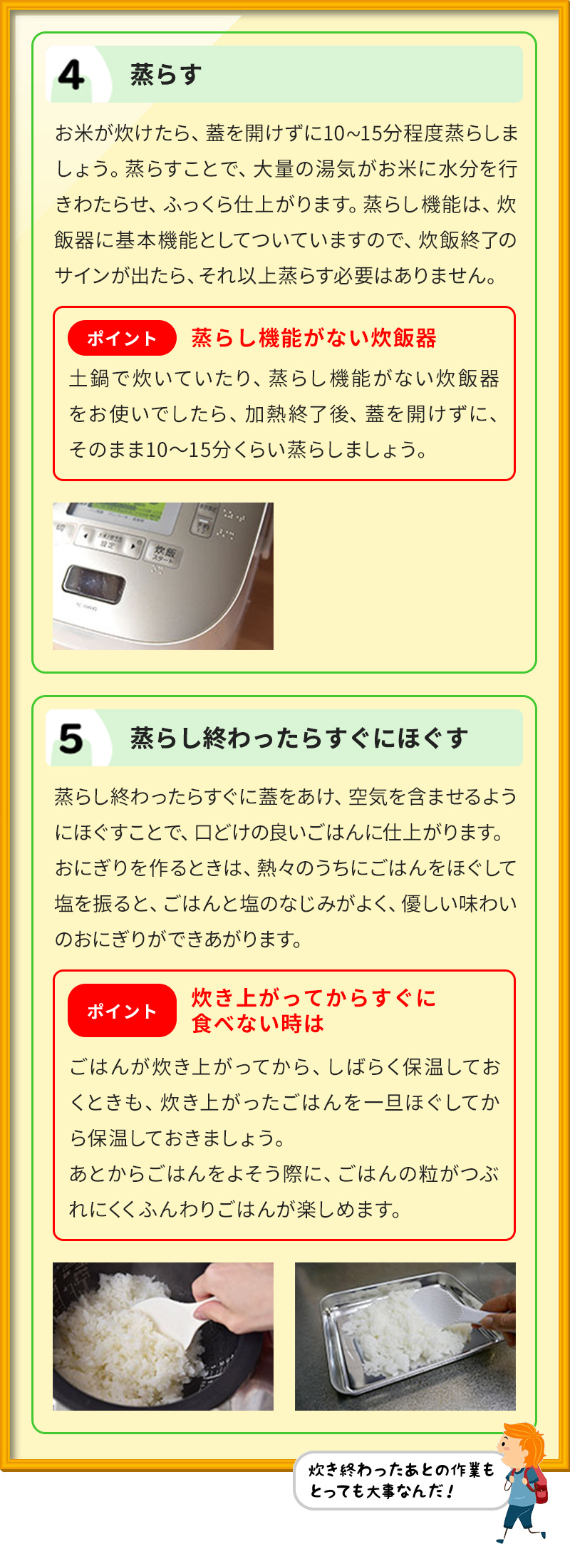 4 蒸らす お米が炊けたら、蓋を開けずに10∼15分程度蒸らしましょう。蒸らすことで、大量の湯気がお米に水分を行きわたらせ、ふっくら仕上がります。蒸らし機能は、炊飯器に基本機能としてついていますので、炊飯終了のサインが出たら、それ以上蒸らす必要はありません。 ポイント蒸らし機能がない炊飯器 土鍋で炊いていたり、蒸らし機能がない炊飯器をお使いでしたら、加熱終了後、蓋を開けずに、そのまま10～15分くらい蒸らしましょう。 5 蒸らし終わったらすぐにほぐす 蒸らし終わったらすぐに蓋をあけ、空気を含ませるようにほぐすことで、口どけの良いごはんに仕上がります。 おにぎりを作るときは、熱々のうちにごはんをほぐして塩を振ると、ごはんと塩のなじみがよく、優しい味わいのおにぎりができあがります。 ポイント炊き上がってからすぐに食べない時は ごはんが炊き上がってから、しばらく保温しておくときも、炊き上がったごはんを一旦ほぐしてから保温しておきましょう。 あとからごはんをよそう際に、ごはんの粒がつぶれにくくふんわりごはんが楽しめます。