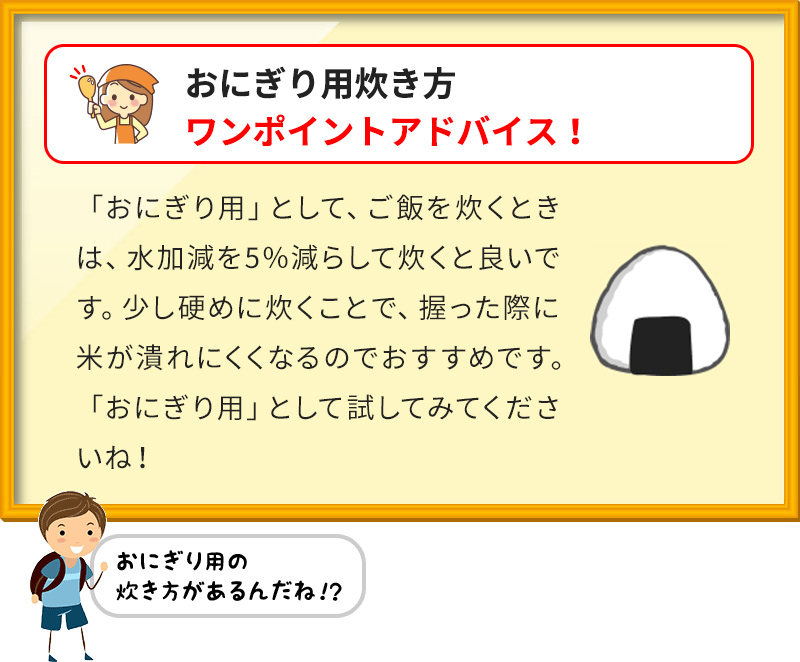 おにぎり用炊き方 ワンポイントアドバイス！ 「おにぎり用」として、ご飯を炊くときは、水加減を5％減らして炊くと良いです。少し硬めに炊くことで、握った際に米が潰れにくくなるのでおすすめです。「おにぎり用」として試してみてくださいね！