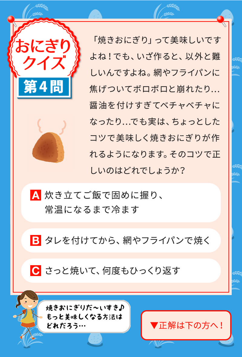 「焼きおにぎり」って美味しいですよね！でも、いざ作ると、以外と難しいんですよね。網やフライパンに焦げついてボロボロと崩れたり…醤油を付けすぎてベチャベチャになったり…でも実は、ちょっとしたコツで美味しく焼きおにぎりが作れるようになります。そのコツで正しいのはどれでしょうか？ A 炊き立てご飯で固めに握り、 常温になるまで冷ます B タレを付けてから、 網やフライパンで焼く C さっと焼いて、 何度もひっくり返す