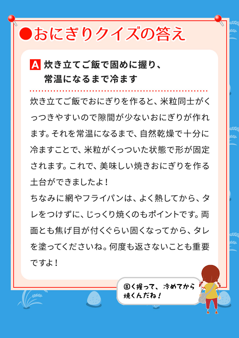 A炊き立てご飯で固めに握り、常温になるまで冷ます 炊き立てご飯でおにぎりを作ると、米粒同士がくっつきやすいので隙間が少ないおにぎりが作れます。それを常温になるまで、自然乾燥で十分に冷ますことで、米粒がくっついた状態で形が固定されます。これで、美味しい焼きおにぎりを作る土台ができましたよ！ ちなみに網やフライパンは、よく熱してから、タレをつけずに、じっくり焼くのもポイントです。両面とも焦げ目が付くぐらい固くなってから、タレを塗ってくださいね。何度も返さないことも重要ですよ！