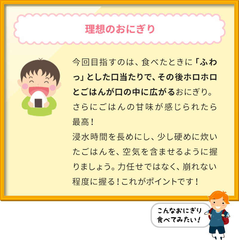 理想のおにぎり 今回目指すのは、食べたときに「ふわっ」とした口当たりで、その後ホロホロとごはんが口の中に広がるおにぎり。 さらにごはんの甘味が感じられたら最高！ 浸水時間を長めにし、少し硬めに炊いたごはんを、空気を含ませるように握りましょう。力任せではなく、崩れない程度に握る！これがポイントです！