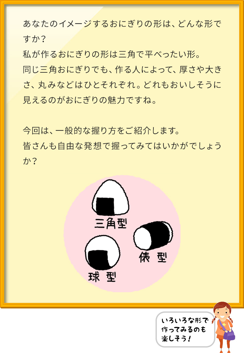 あなたのイメージするおにぎりの形は、どんな形ですか？ 私が作るおにぎりの形は三角で平べったい形。 同じ三角おにぎりでも、作る人によって、厚さや大きさ、丸みなどはひとそれぞれ。どれもおいしそうに見えるのがおにぎりの魅力ですね。 今回は、一般的な握り方をご紹介します。 皆さんも自由な発想で握ってみてはいかがでしょうか？