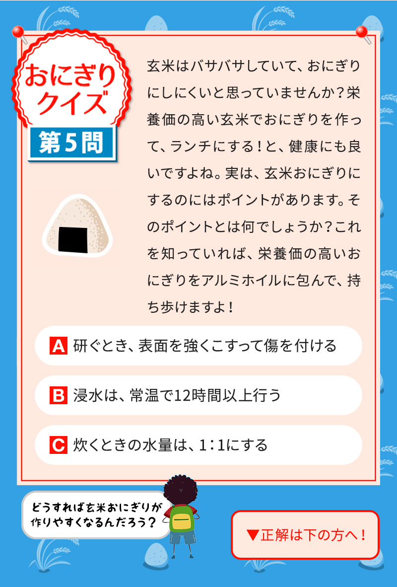 玄米はバサバサしていて、おにぎりにしにくいと思っていませんか？栄養価の高い玄米でおにぎりを作って、ランチにする！と、健康にも良いですよね。実は、玄米おにぎりにするのにはポイントがあります。そのポイントとは何でしょうか？これを知っていれば、栄養価の高いおにぎりをアルミホイルに包んで、持ち歩けますよ！ A 研ぐとき、表面を強くこすって傷を付ける B 浸水は、常温で12時間以上行う C 炊くときの水量は、1：1にする