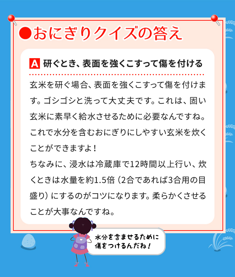 A研ぐとき、表面を強くこすって傷を付ける 玄米を研ぐ場合、表面を強くこすって傷を付けます。ゴシゴシと洗って大丈夫です。これは、固い玄米に素早く給水させるために必要なんですね。これで水分を含むおにぎりにしやすい玄米を炊くことができますよ！ ちなみに、浸水は冷蔵庫で12時間以上行い、炊くときは水量を約1.5倍（2合であれば3合用の目盛り）にするのがコツになります。柔らかくさせることが大事なんですね。