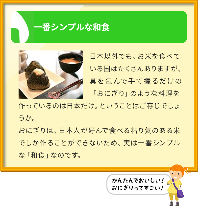 一番シンプルな和食 日本以外でも、お米を食べている国はたくさんありますが、具を包んで手で握るだけの「おにぎり」のような料理を作っているのは日本だけ。ということはご存じでしょうか。 おにぎりは、日本人が好んで食べる粘り気のある米でしか作ることができないため、実は一番シンプルな「和食」なのです。