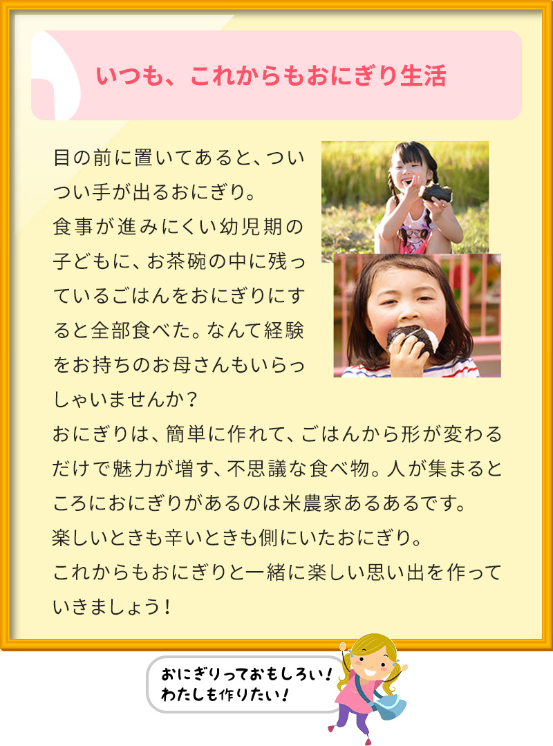 いつも、これからもおにぎり生活 目の前に置いてあると、ついつい手が出るおにぎり。 食事が進みにくい幼児期の子どもに、お茶碗の中に残っているごはんをおにぎりにすると全部食べた。なんて経験をお持ちのお母さんもいらっしゃいませんか？ おにぎりは、簡単に作れて、ごはんから形が変わるだけで魅力が増す、不思議な食べ物。人が集まるところにおにぎりがあるのは米農家あるあるです。 楽しいときも辛いときも側にいたおにぎり。 これからもおにぎりと一緒に楽しい思い出を作っていきましょう！