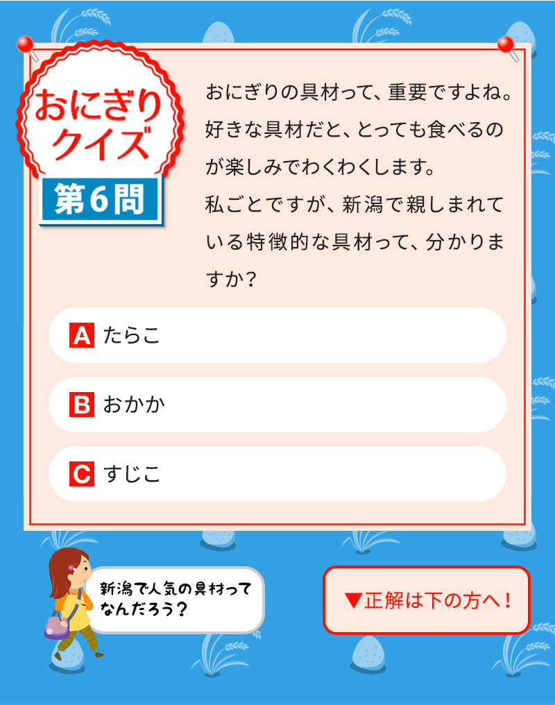 おにぎりの具材って、重要ですよね。好きな具材だと、とっても食べるのが楽しみでわくわくします。 私ごとですが、新潟で親しまれている特徴的な具材って、分かりますか？ A たらこ B おかか C すじこ