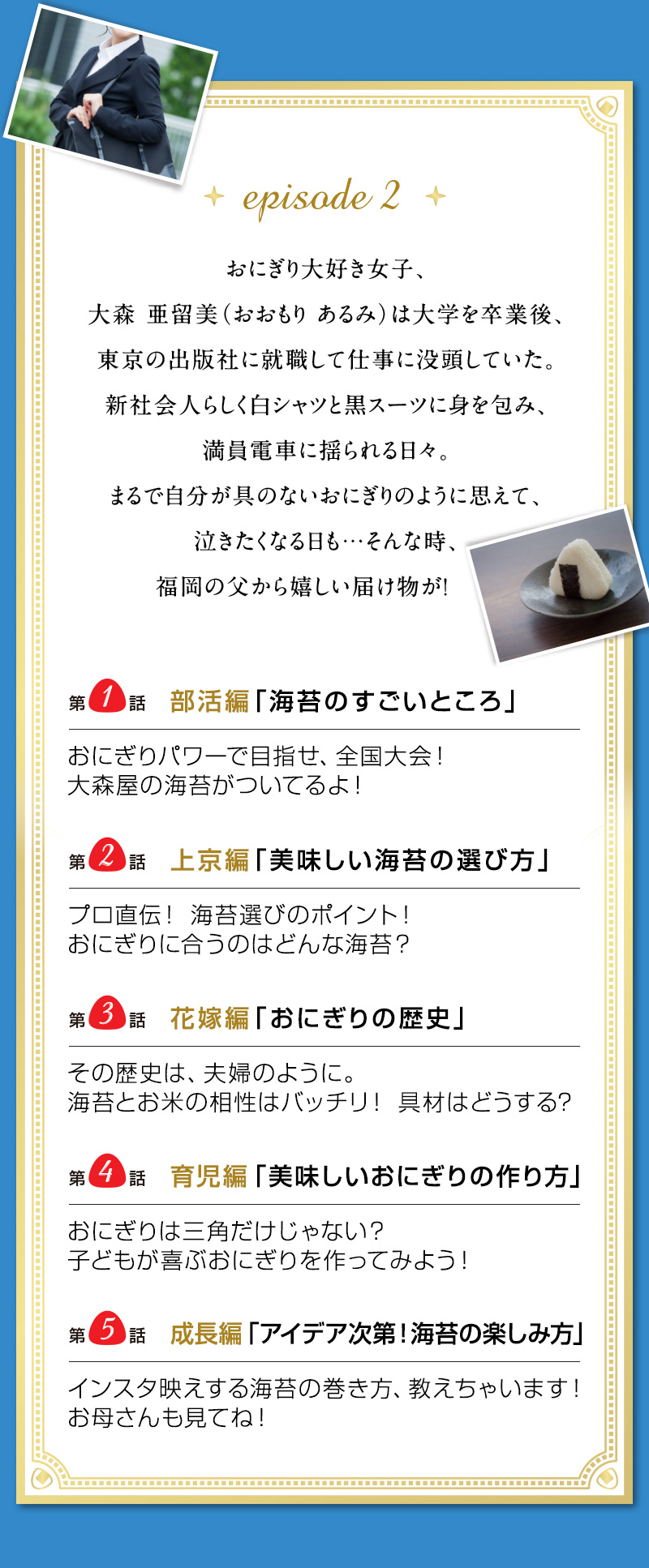 episode 2 おにぎり大好き女子、大森 亜留美（おおもり あるみ）は 大学を卒業後、東京の出版社に就職して仕事に没頭していた。 新社会人らしく白シャツと黒スーツに身を包み、満員電車に揺られる日々。 まるで自分が具のないおにぎりのように思えて、泣きたくなる日も… そんな時、福岡の父から嬉しい届け物が！