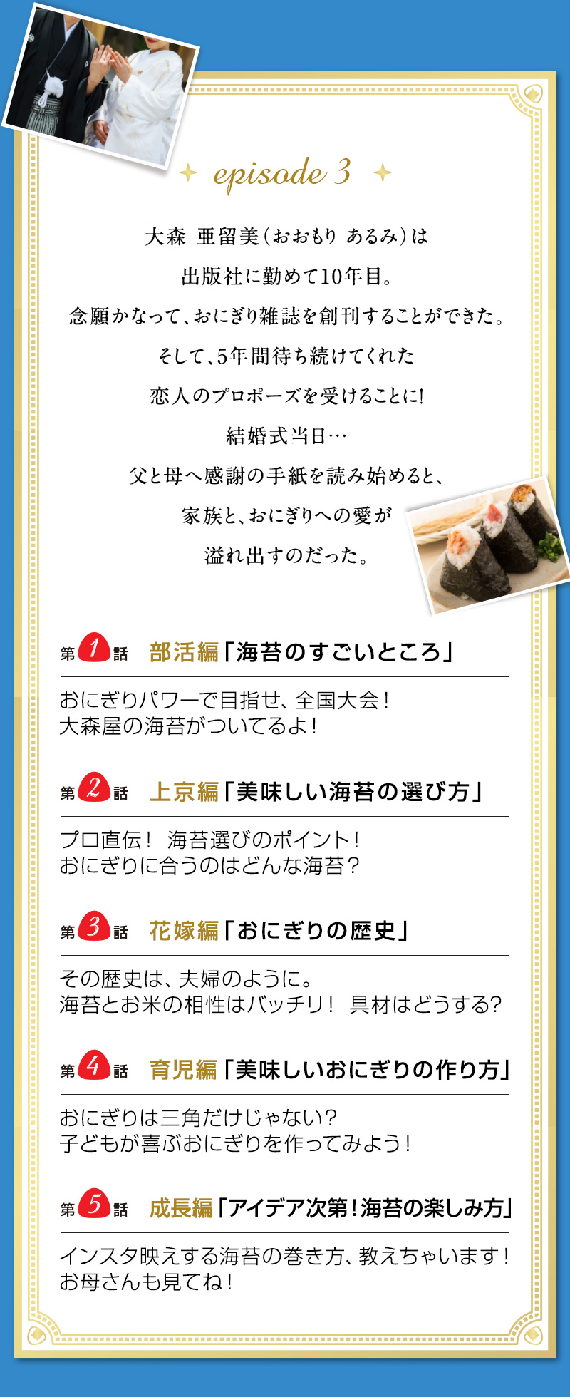 Episode3　大森 亜留美（おおもり あるみ）は出版社に勤めて10年目。 念願かなって、おにぎり雑誌を創刊することができた。 そして、5年間待ち続けてくれた恋人のプロポーズを受けることに！ 結婚式当日…父と母へ感謝の手紙を読み始めると、 家族と、おにぎりへの愛が溢れ出すのだった。