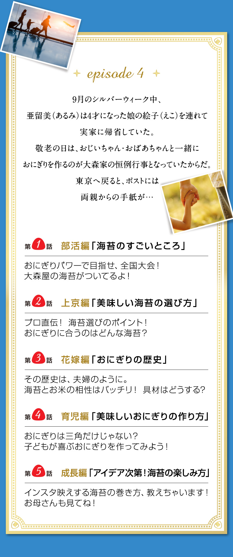 episode 4　9月のシルバーウィーク中、亜留美（あるみ）は 4才になった娘の絵子（えこ）を連れて実家に帰省していた。 敬老の日は、おじいちゃん・おばあちゃんと一緒に おにぎりを作るのが大森家の恒例行事となっていたからだ。 東京へ戻ると、ポストには両親からの手紙が…