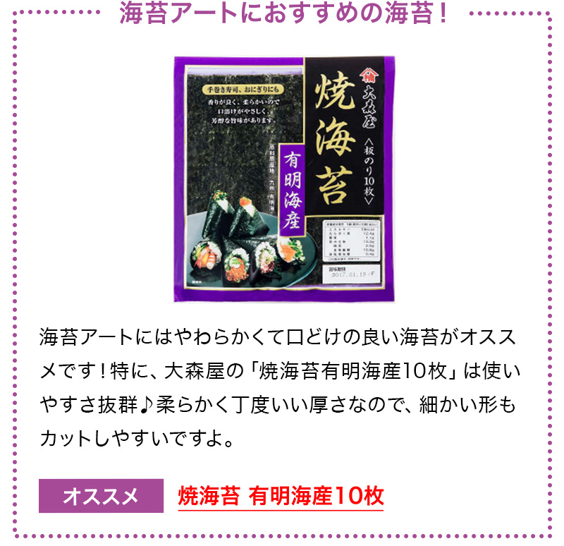 海苔アートにおすすめの海苔！ 海苔アートにはやわらかくて口どけの良い海苔がオススメです！特に、大森屋の「焼海苔有明海産10枚」は使いやすさ抜群♪柔らかく丁度いい厚さなので、細かい形もカットしやすいですよ。 オススメ焼海苔 有明海産10枚