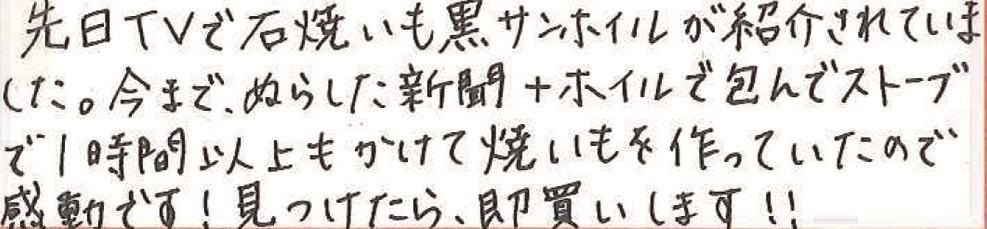 先日TVで石焼きいも黒サンホイルが紹介されていました。 今まで、ぬらした新聞+ホイルで包んでストーブで1時間以上もかけて焼いもを作っていたので感動です！見つけたら、即買いします！！