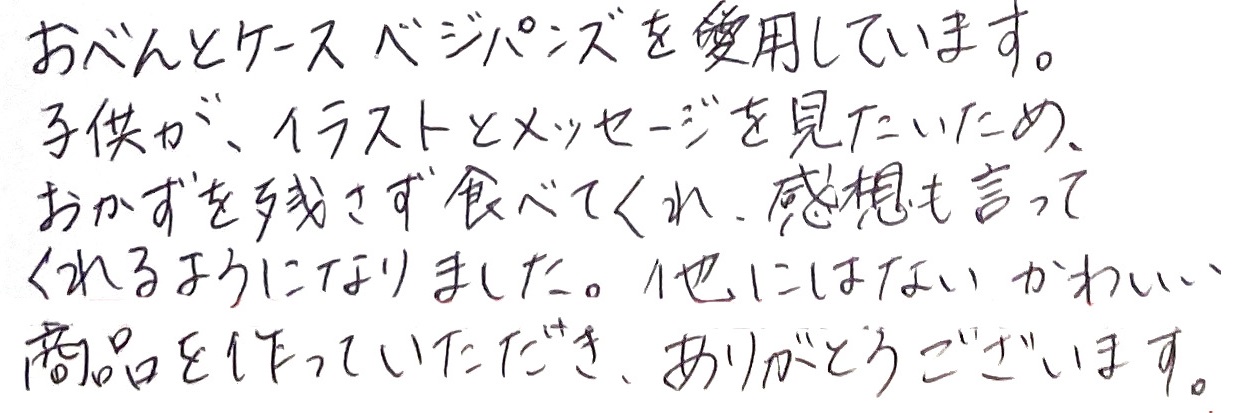 おべんとケースベジパンズを愛用しています。子供が、イラストとメッセージを見たいため、おかずを残さず食べてくれ、感想も言ってくれるようになりました。他にはないかわいい商品を作っていただき、ありがとうございます。