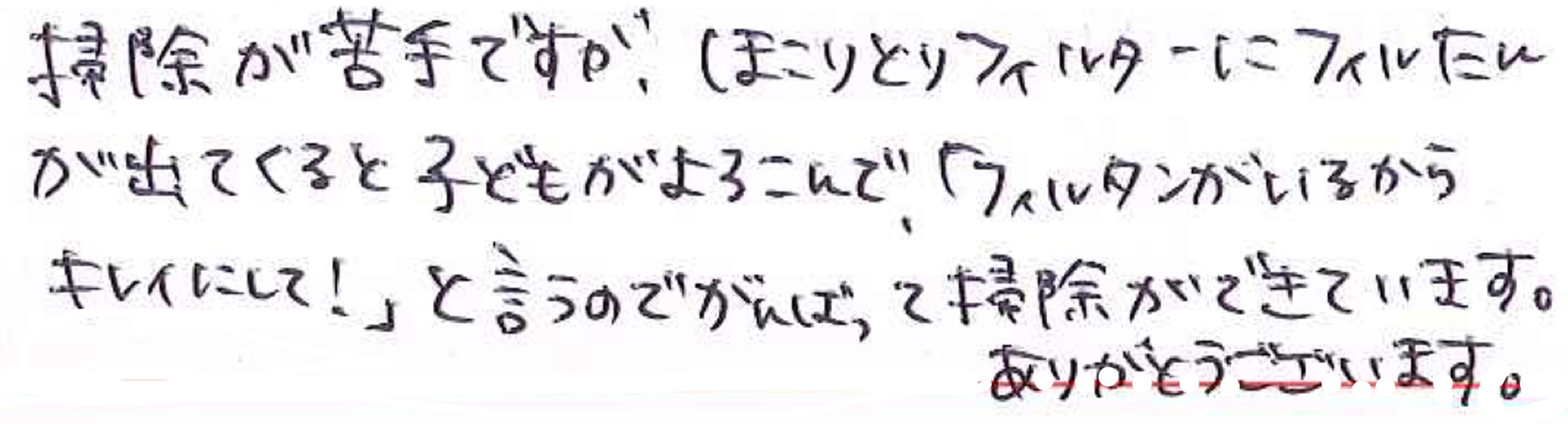 掃除が苦手ですが、ほこりとりフィルターにフィルたんが出てくると子どもがよろこんで「フィルたんがいるからキレイにして！」と言うのでがんばって掃除ができています。 ありがとうございます。