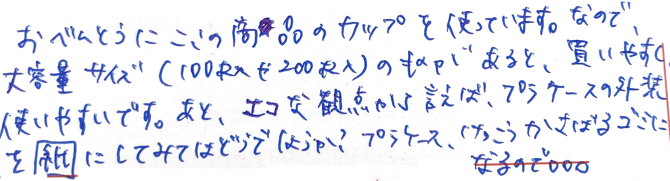 おべんとうにここの商品のカップを使っています。 なので、大容量サイズ（100枚入や200枚入）のものがあると、買いやすく使いやすいです。 あと、エコな観点から言えば、プラケースの外装を紙にしてみてはどうでしょうか？ プラケースけっこうかさばるゴミになるので。。。