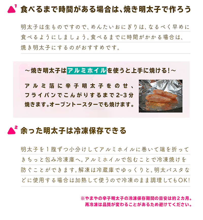 1.食べるまで時間がある場合は、焼き明太子で作ろう
明太子は生ものですので、めんたいおにぎりは、なるべく早めに食べるようにしましょう。食べるまでに時間がかかる場合は、
焼き明太子にするのがおすすめです。
～焼き明太子はアルミホイルを使うと上手に焼ける！～
アルミ箔に辛子明太子をのせ、
フライパンでこんがりするまで2~3分
焼きます。オーブントースターでも焼けます。
2.余った明太子は冷凍保存できる
明太子を１腹ずつ小分けしてアルミホイルに巻いて端を折って
きちっと包み冷凍庫へ。アルミホイルで包むことで冷凍焼けを
防ぐことができます。解凍は冷蔵庫でゆっくりと。明太パスタなどに
使用する場合は加熱して使うので冷凍のまま調理してもOK！
※やまやの辛子明太子の冷凍保存期間の目安は約２カ月。
　再冷凍は品質が変わることがあるため避けてください。