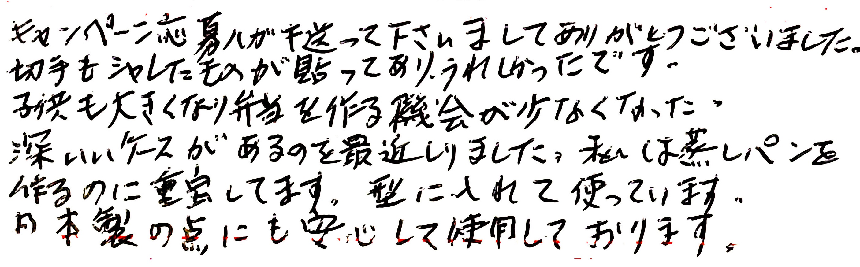 キャンペーン応募ハガキ送って下さいましてありがとうございました。 切手もシャレたものが貼ってあり、うれしかったです。 子供も大きくなり弁当を作る機会が少なくなった。 深いいケースがあるのを最近しりました。私は蒸しパンを作るのに重宝してます。型に入れて使っています。日本製の点にも安心して使用しております。