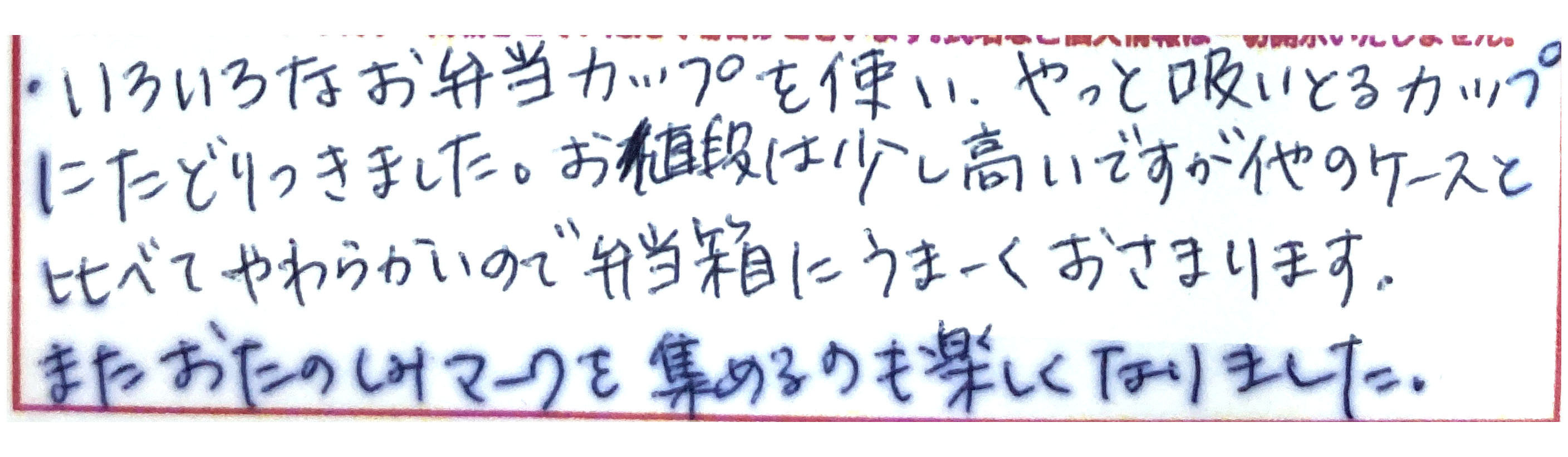 いろいろなお弁当カップを使い、やっと吸いとるカップにたどりつきました。 お値段は少し高いですが、他のケースと比べてやわらかいので弁当箱にうまーくおさまります。 またおたのしみマークを集めるのも楽しくなりました。